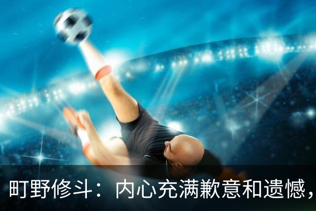 町野修斗：内心充满歉意和遗憾，但我们作为一个真正的团队去战斗
